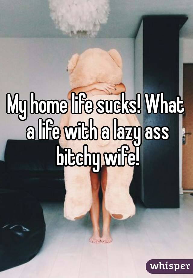 My home life sucks! What a life with a lazy ass bitchy wife!