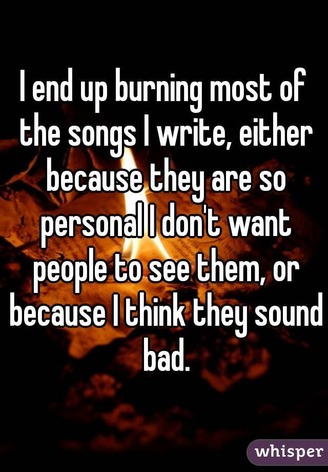 I end up burning most of the songs I write, either because they are so personal I don't want people to see them, or because I think they sound bad.