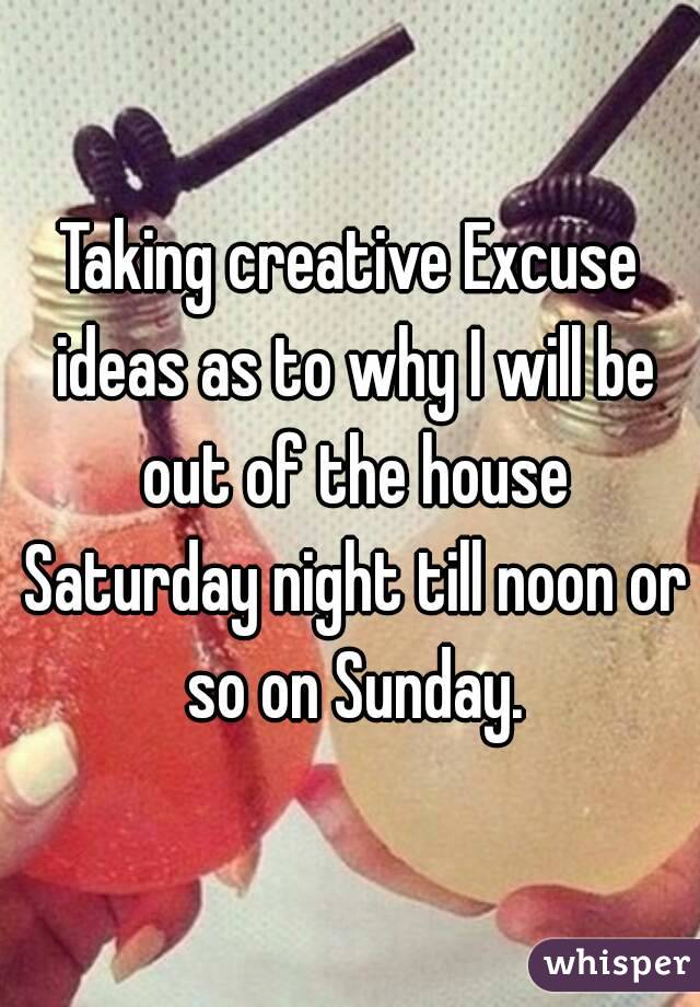 Taking creative Excuse ideas as to why I will be out of the house Saturday night till noon or so on Sunday.