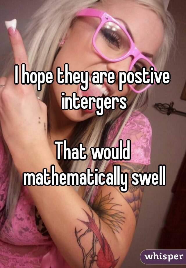 I hope they are postive intergers

That would mathematically swell