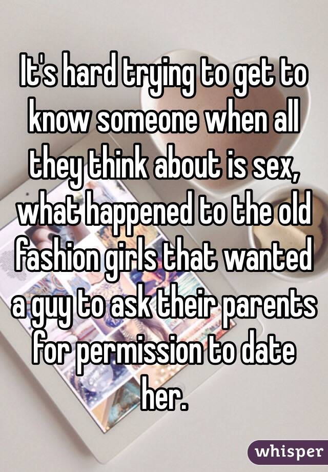 It's hard trying to get to know someone when all they think about is sex, what happened to the old fashion girls that wanted a guy to ask their parents for permission to date her. 