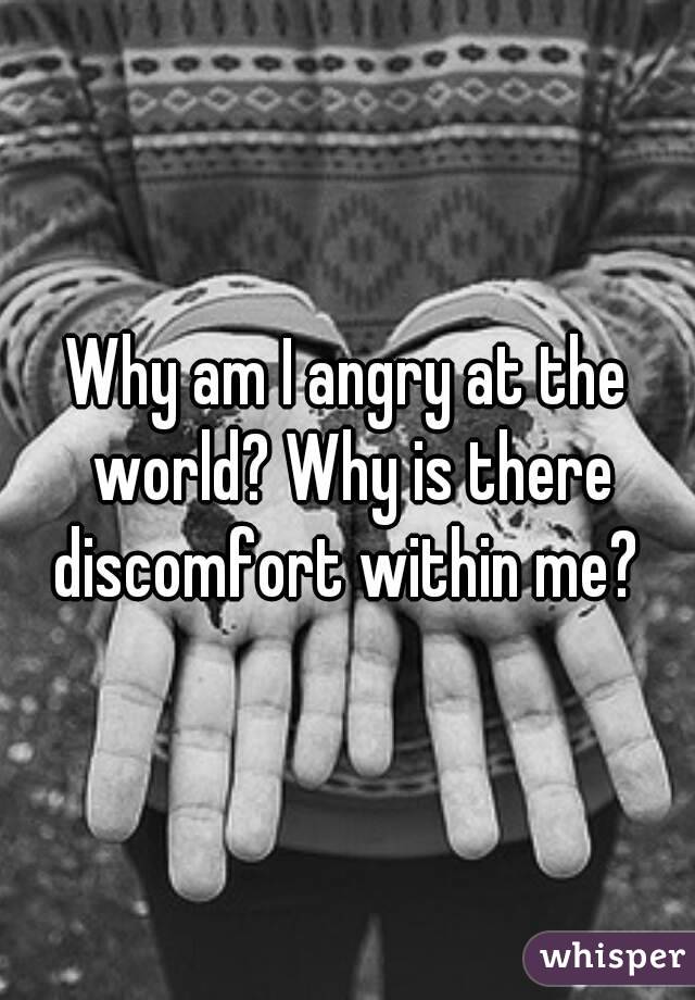 Why am I angry at the world? Why is there discomfort within me? 