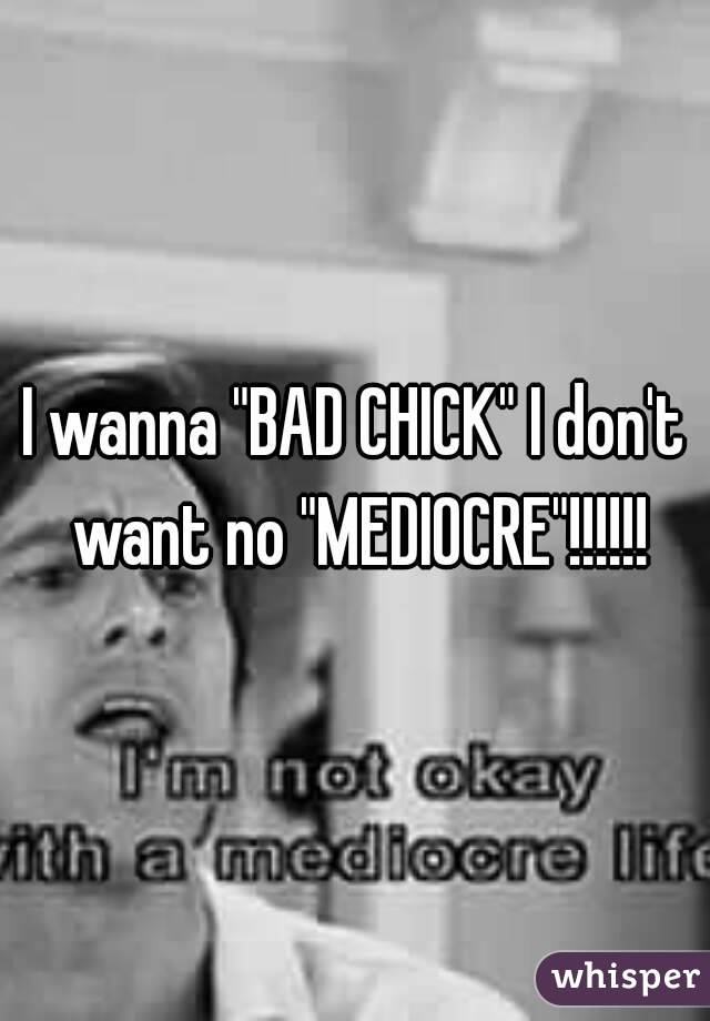 I wanna "BAD CHICK" I don't want no "MEDIOCRE"!!!!!!