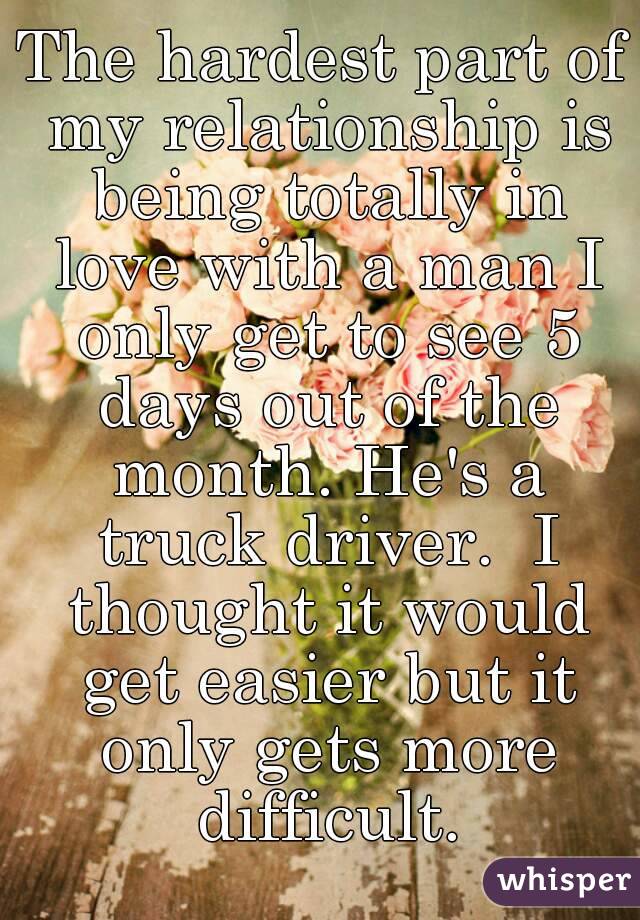 The hardest part of my relationship is being totally in love with a man I only get to see 5 days out of the month. He's a truck driver.  I thought it would get easier but it only gets more difficult.