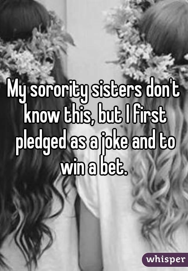 My sorority sisters don't know this, but I first pledged as a joke and to win a bet. 