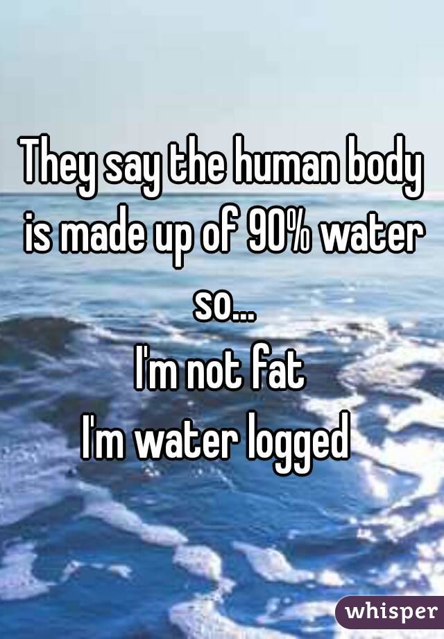 They say the human body is made up of 90% water so...
I'm not fat
I'm water logged 