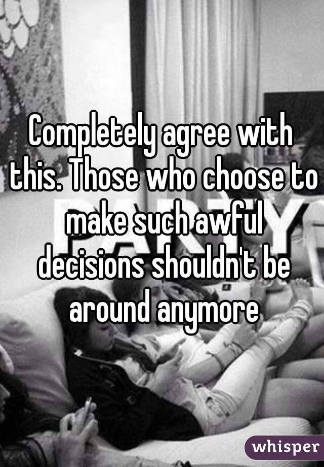 Completely agree with this. Those who choose to make such awful decisions shouldn't be around anymore