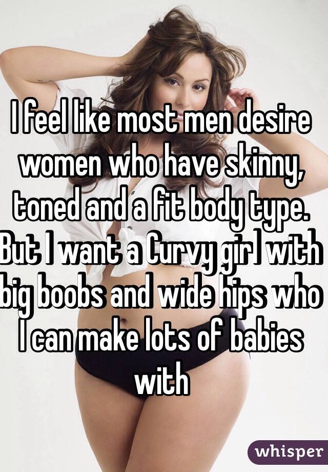 I feel like most men desire women who have skinny, toned and a fit body type. But I want a Curvy girl with big boobs and wide hips who I can make lots of babies with