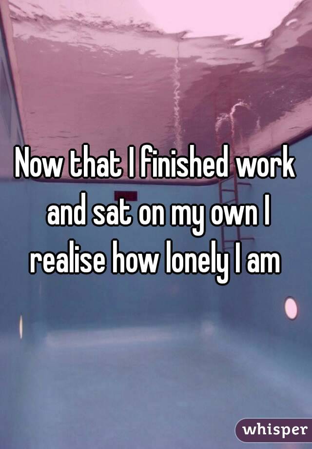 Now that I finished work and sat on my own I realise how lonely I am 