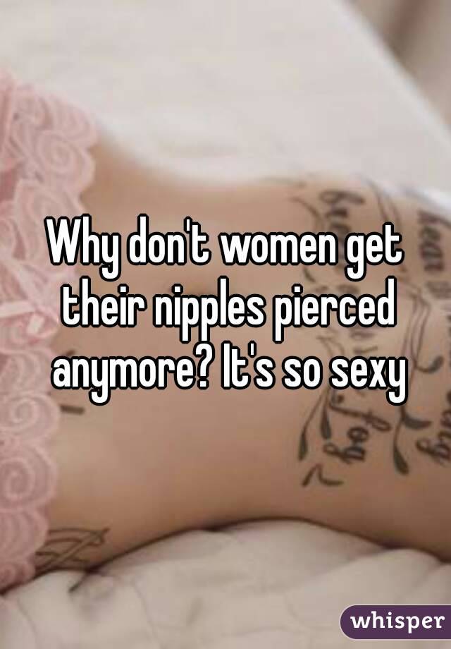 Why don't women get their nipples pierced anymore? It's so sexy
