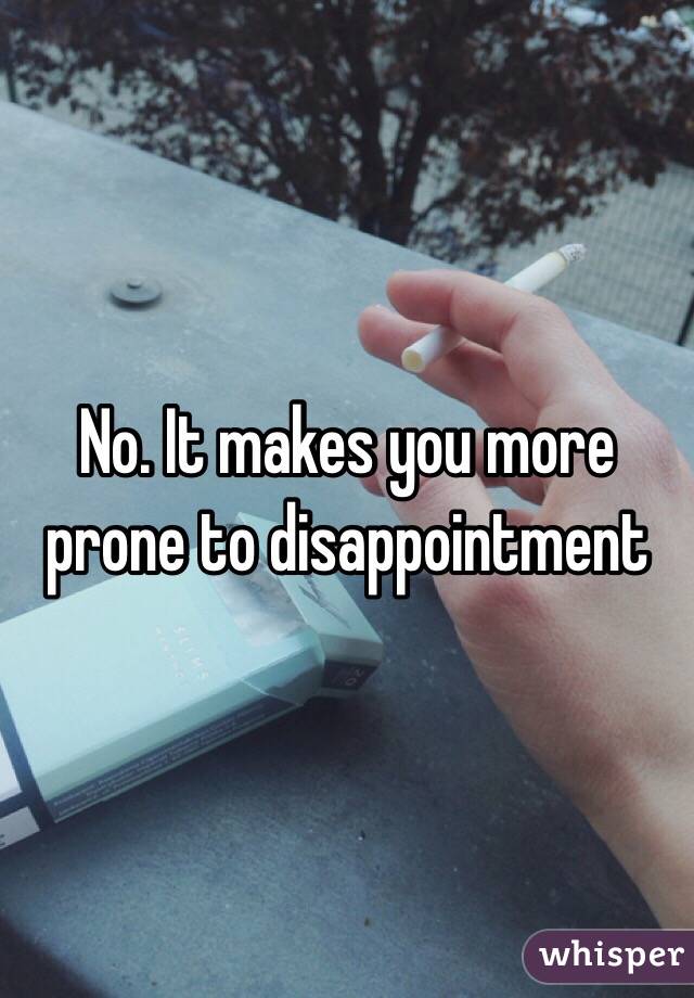 No. It makes you more prone to disappointment 