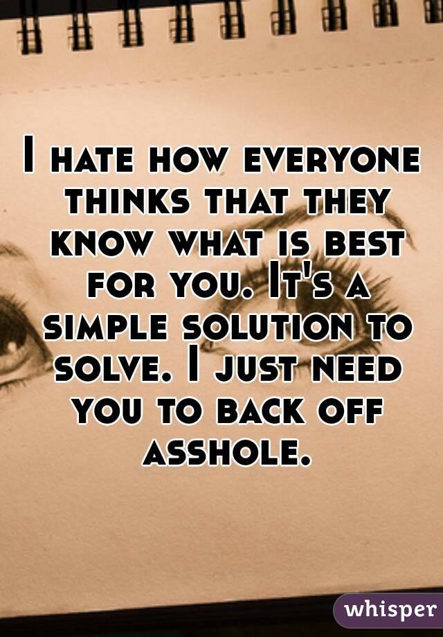 I hate how everyone thinks that they know what is best for you. It's a simple solution to solve. I just need you to back off asshole.