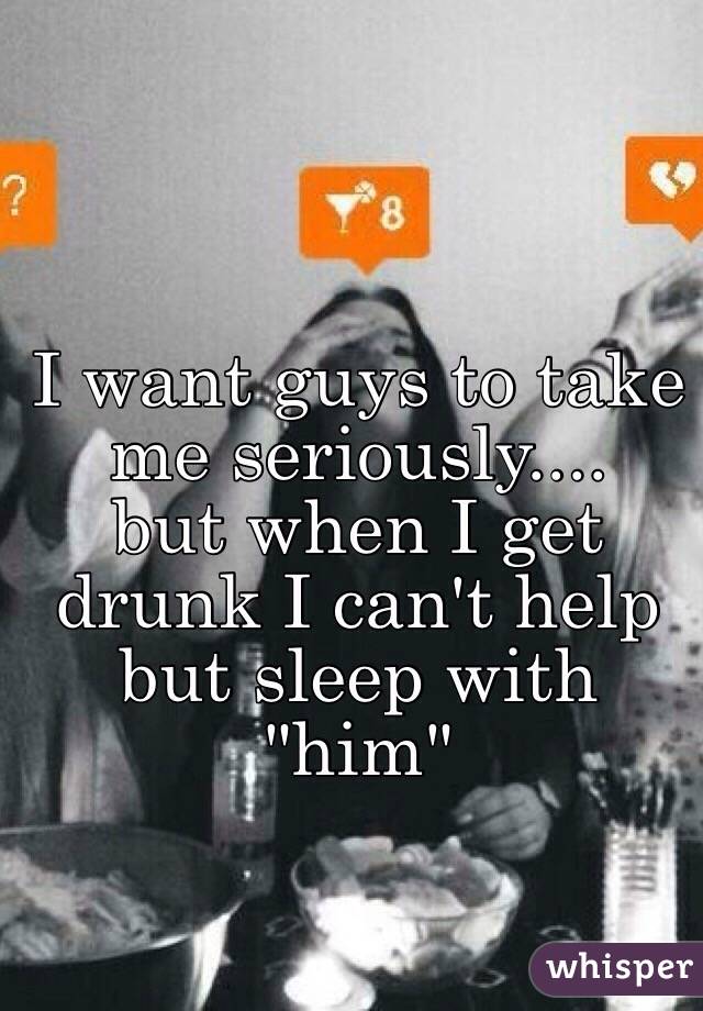 I want guys to take me seriously.... 
but when I get drunk I can't help but sleep with "him"
