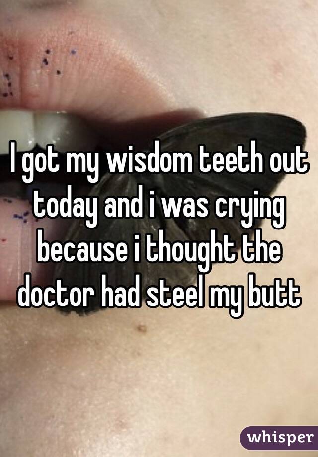 I got my wisdom teeth out today and i was crying because i thought the doctor had steel my butt