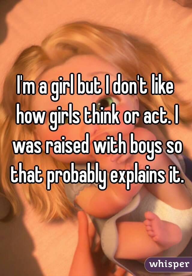 I'm a girl but I don't like how girls think or act. I was raised with boys so that probably explains it.