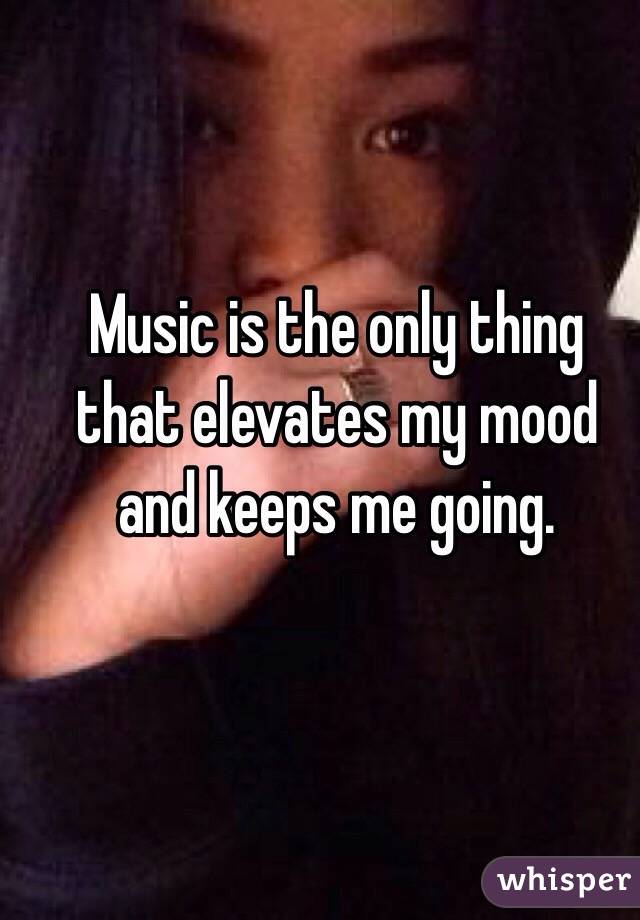 Music is the only thing that elevates my mood and keeps me going.