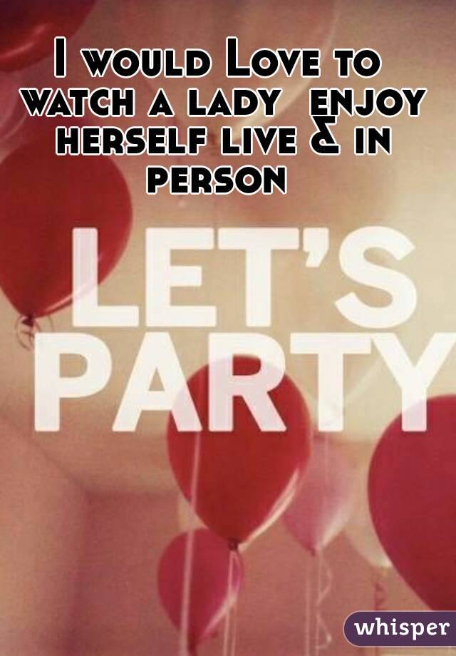 I would Love to watch a lady  enjoy herself live & in person 