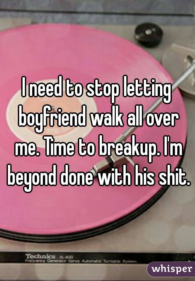 I need to stop letting boyfriend walk all over me. Time to breakup. I'm beyond done with his shit.
