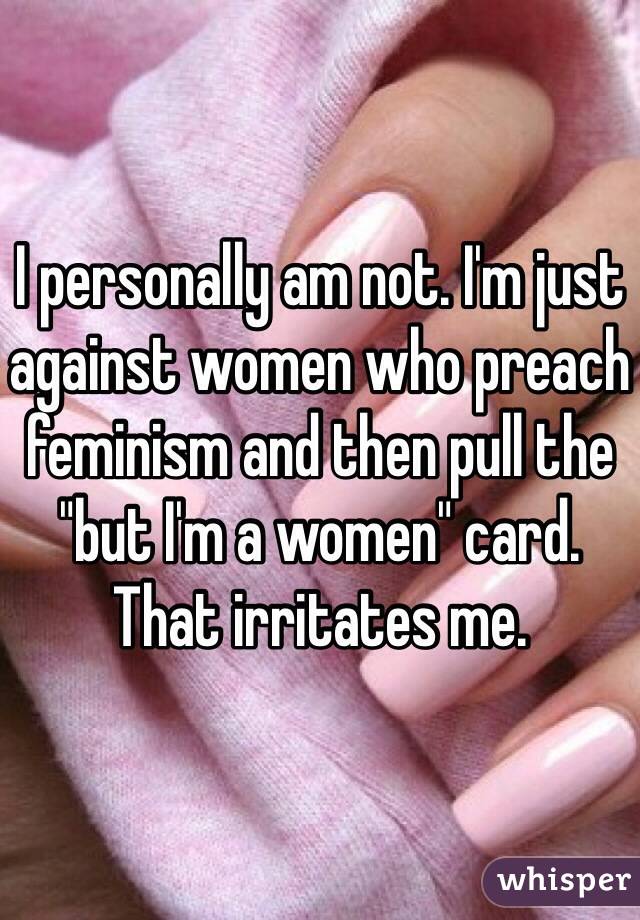 I personally am not. I'm just against women who preach feminism and then pull the "but I'm a women" card. That irritates me.
