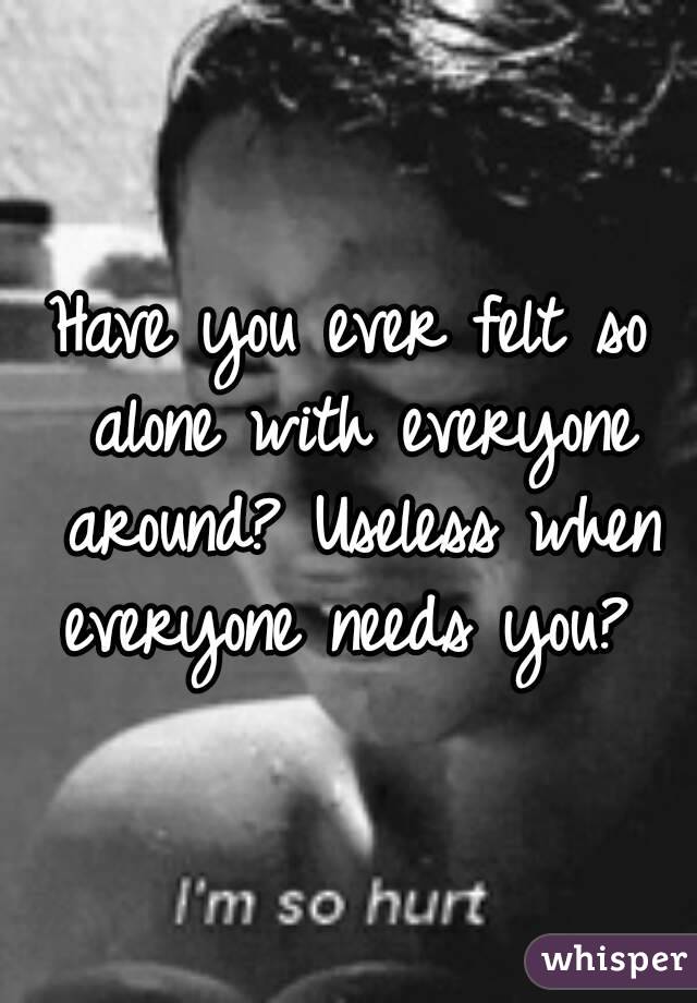 Have you ever felt so alone with everyone around? Useless when everyone needs you? 