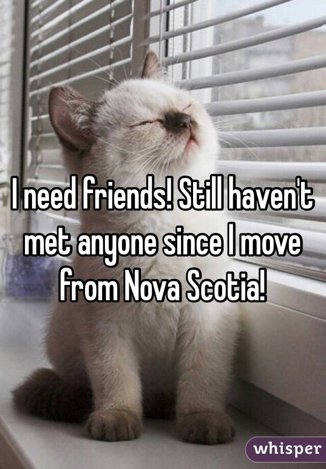 I need friends! Still haven't met anyone since I move from Nova Scotia! 