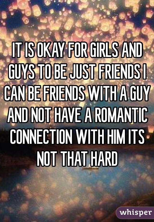 IT IS OKAY FOR GIRLS AND GUYS TO BE JUST FRIENDS I CAN BE FRIENDS WITH A GUY AND NOT HAVE A ROMANTIC CONNECTION WITH HIM ITS NOT THAT HARD 