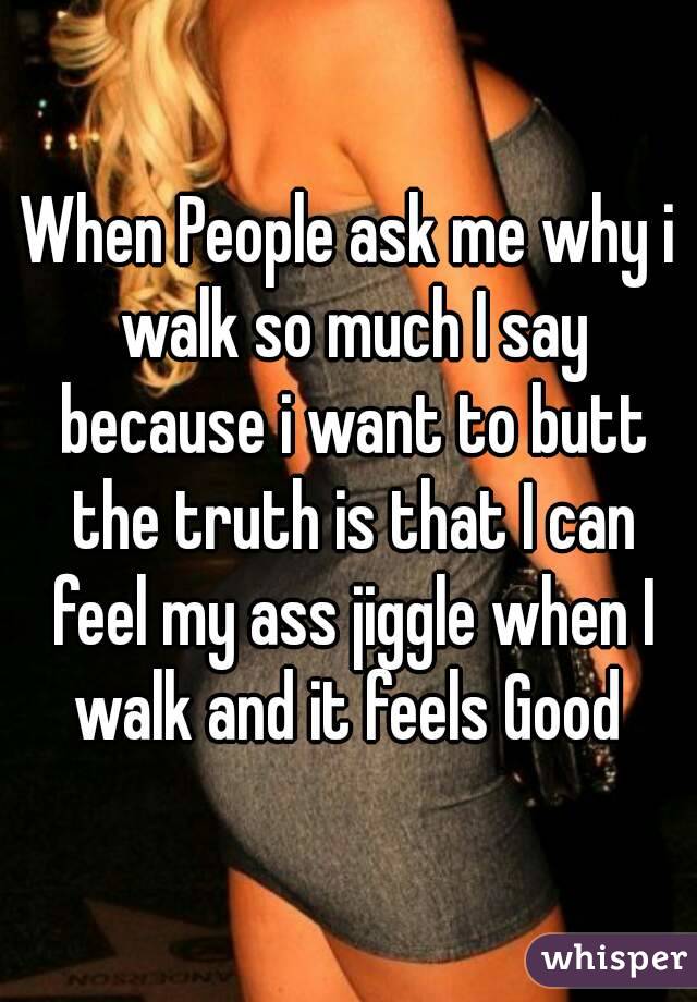 When People ask me why i walk so much I say because i want to butt the truth is that I can feel my ass jiggle when I walk and it feels Good 
