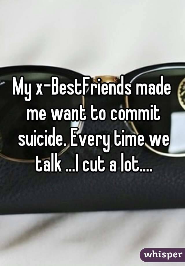 My x-BestFriends made me want to commit suicide. Every time we talk ...I cut a lot....
