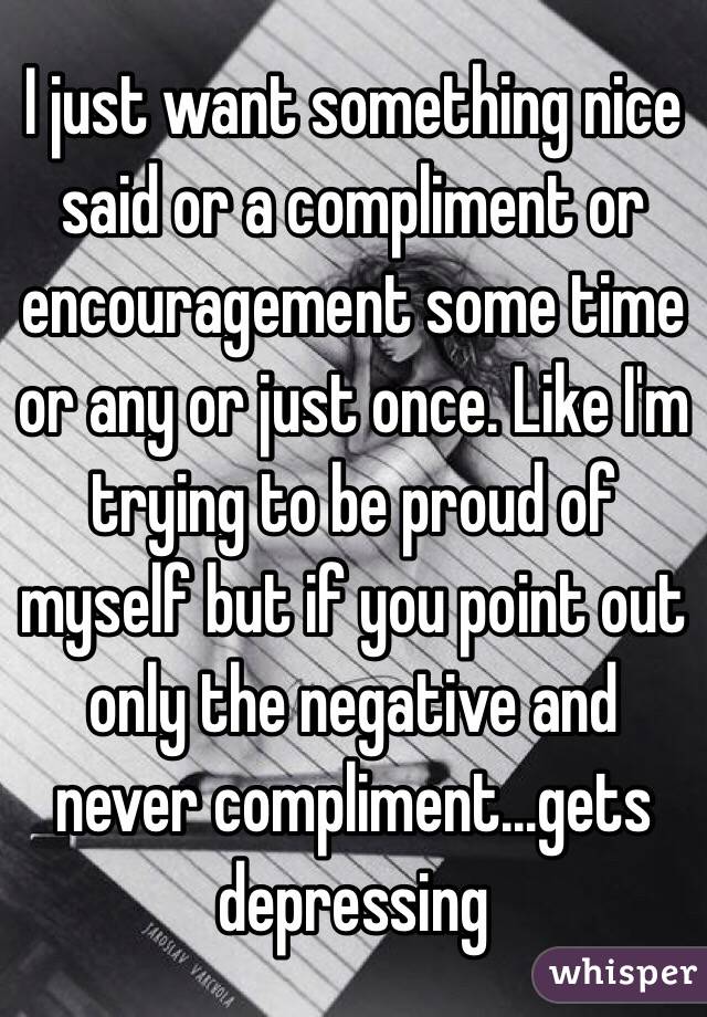 I just want something nice said or a compliment or encouragement some time or any or just once. Like I'm trying to be proud of myself but if you point out only the negative and never compliment...gets depressing 