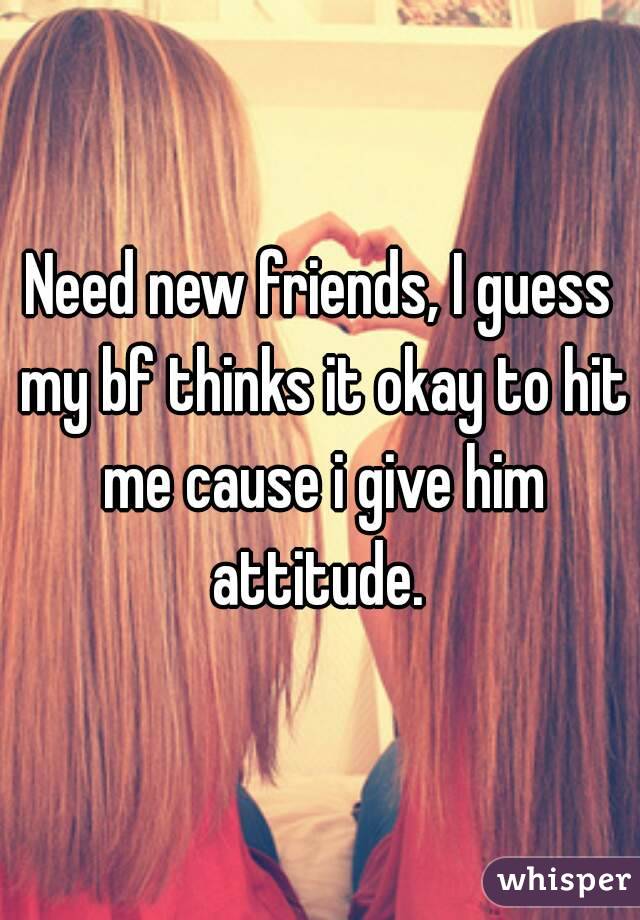 Need new friends, I guess my bf thinks it okay to hit me cause i give him attitude. 