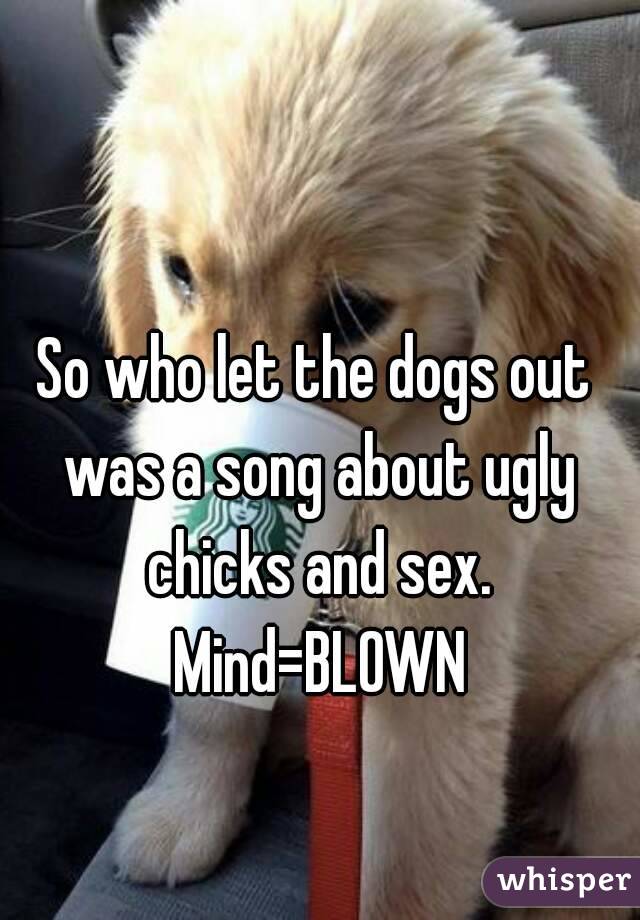 So who let the dogs out was a song about ugly chicks and sex. Mind=BLOWN
