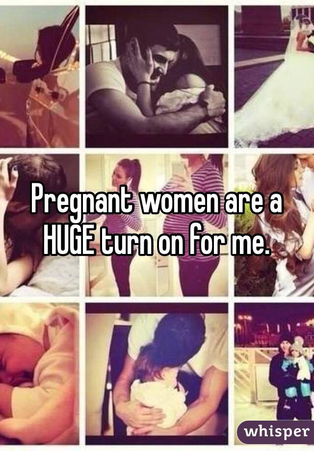 Pregnant women are a HUGE turn on for me. 