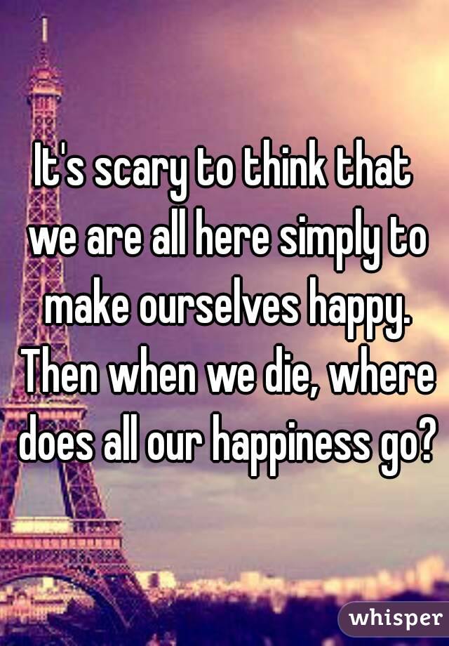 It's scary to think that we are all here simply to make ourselves happy. Then when we die, where does all our happiness go?