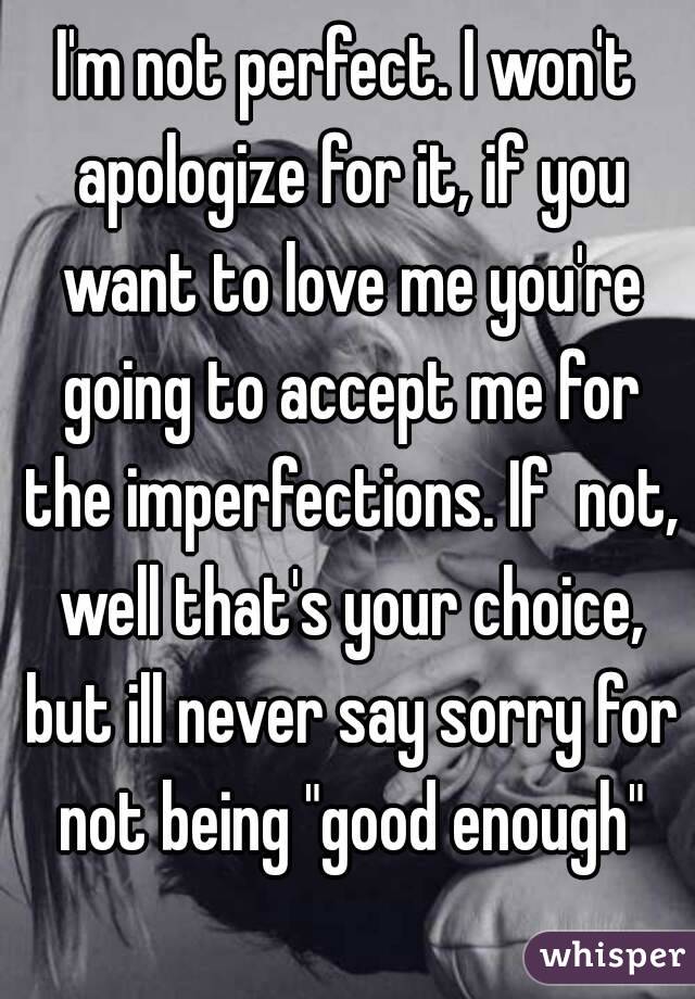 I'm not perfect. I won't apologize for it, if you want to love me you're going to accept me for the imperfections. If  not, well that's your choice, but ill never say sorry for not being "good enough"
