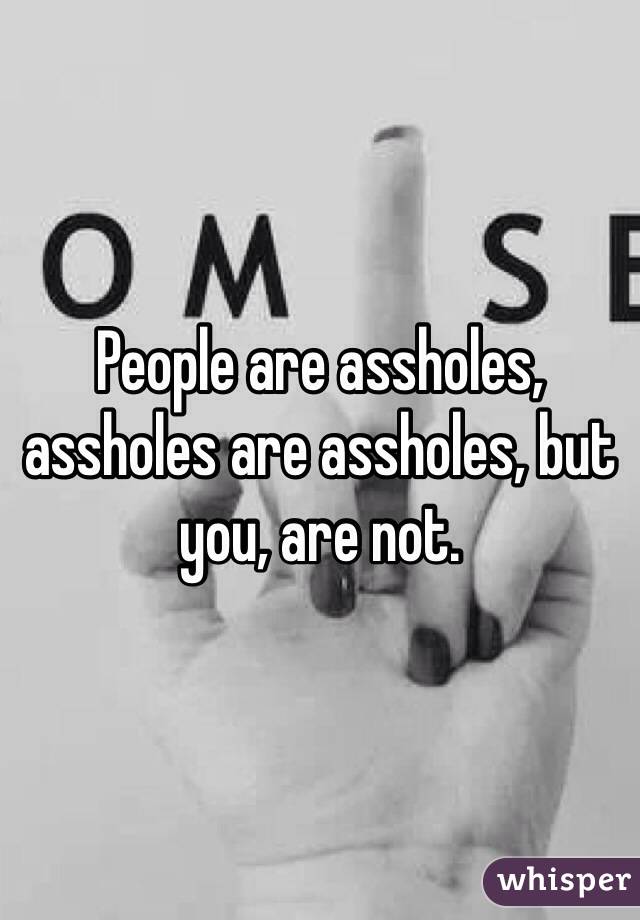 People are assholes, assholes are assholes, but you, are not. 