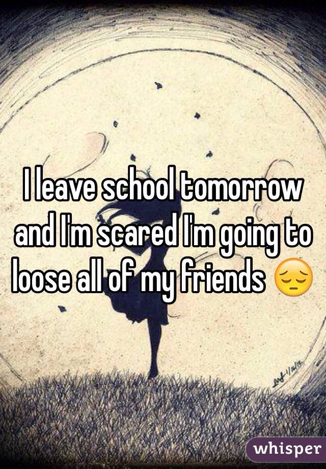 I leave school tomorrow and I'm scared I'm going to loose all of my friends 😔