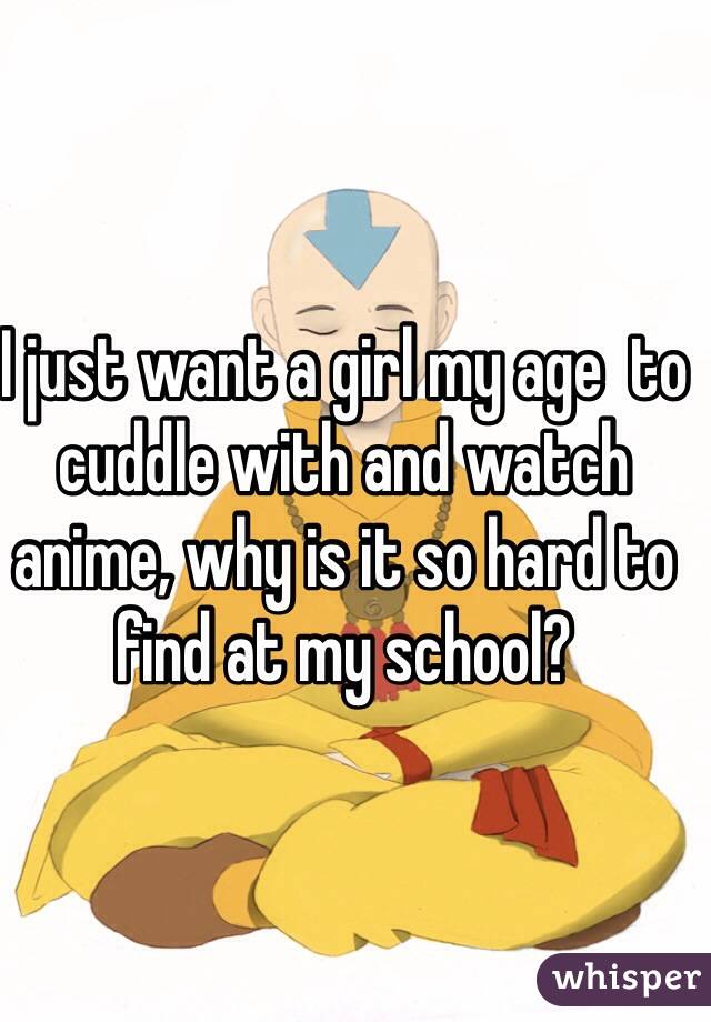 I just want a girl my age  to cuddle with and watch anime, why is it so hard to find at my school?
