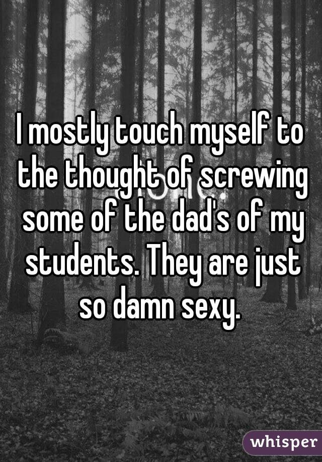 I mostly touch myself to the thought of screwing some of the dad's of my students. They are just so damn sexy. 
