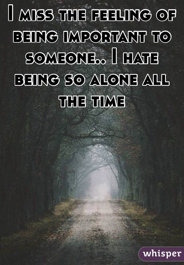 I miss the feeling of being important to someone.. I hate being so alone all the time 