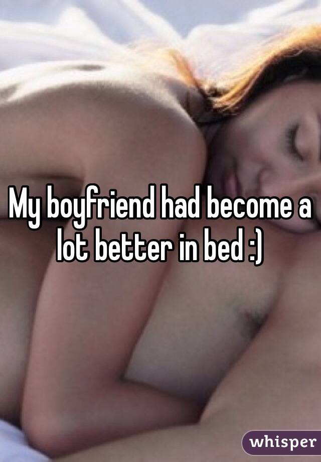 My boyfriend had become a lot better in bed :) 