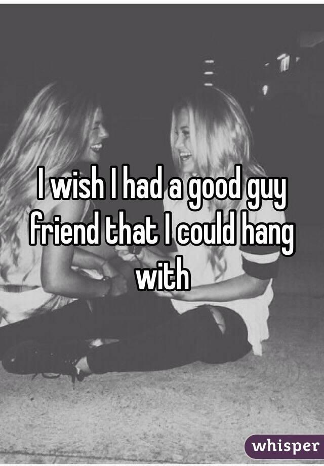 I wish I had a good guy friend that I could hang with 