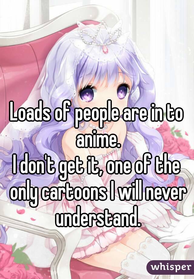 Loads of people are in to anime.
I don't get it, one of the only cartoons I will never understand.