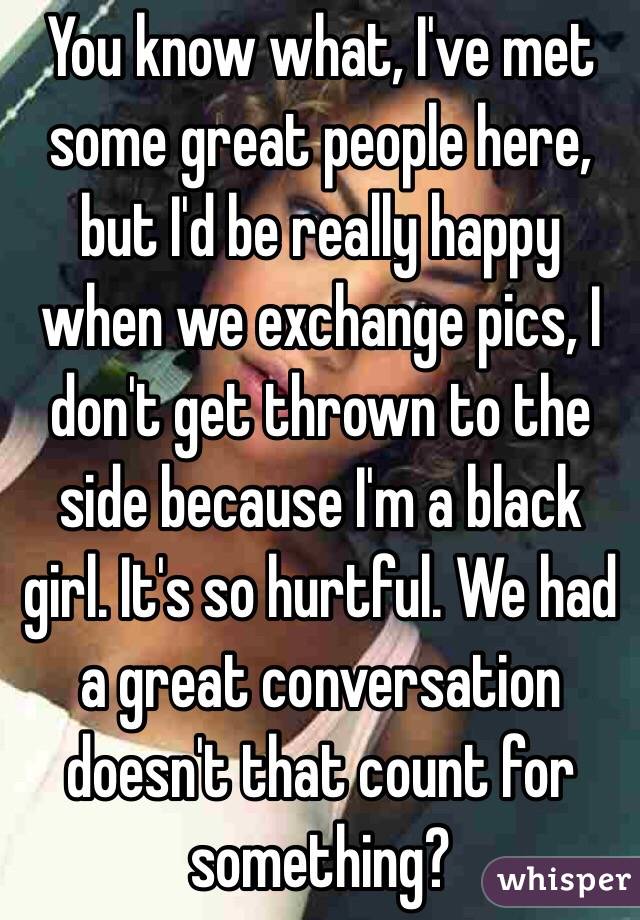 You know what, I've met some great people here, but I'd be really happy when we exchange pics, I don't get thrown to the side because I'm a black girl. It's so hurtful. We had a great conversation doesn't that count for something? 