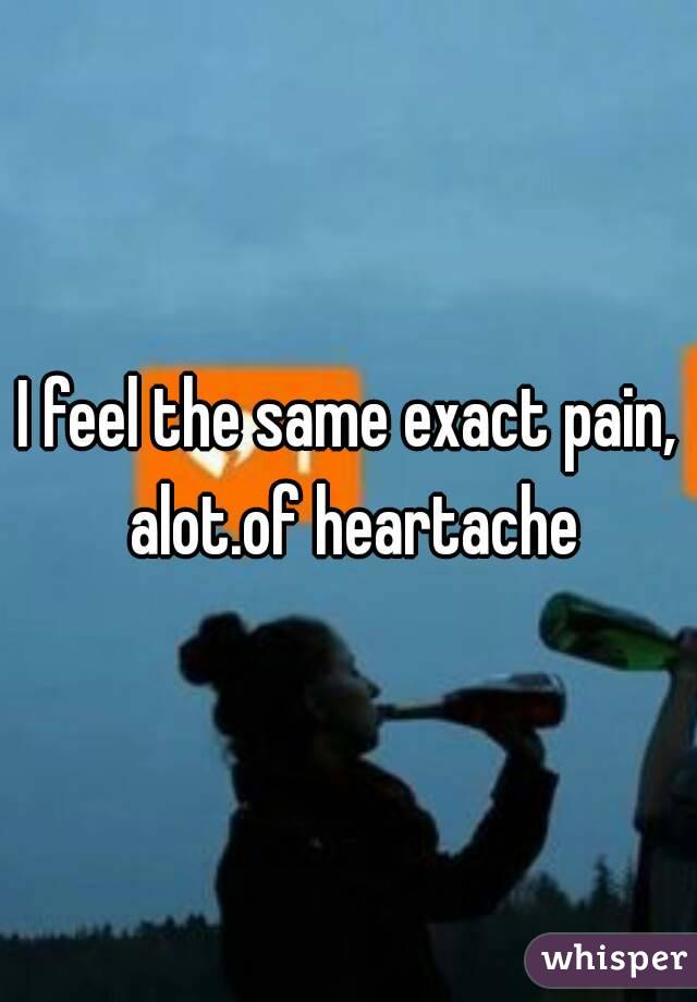 I feel the same exact pain, alot.of heartache