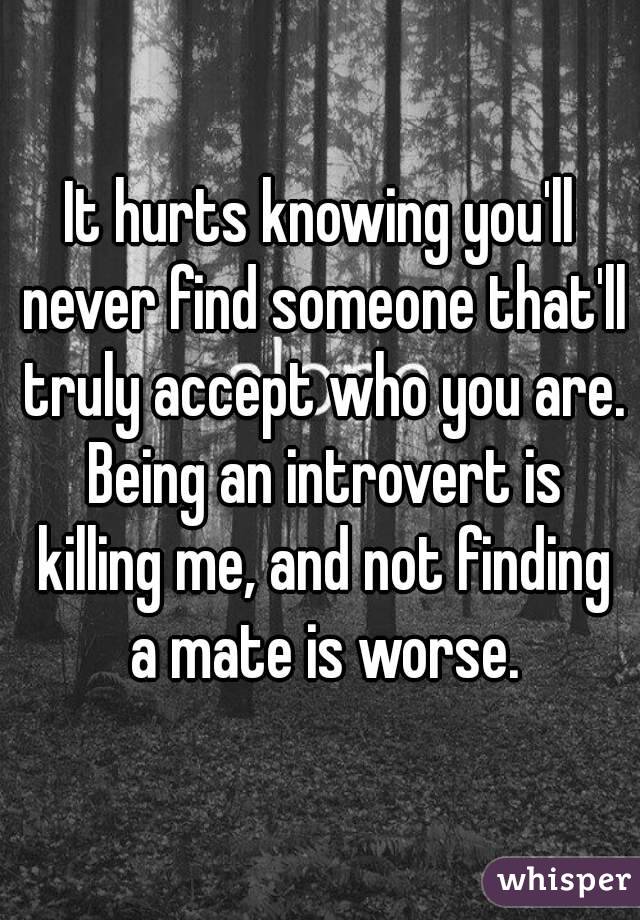 It hurts knowing you'll never find someone that'll truly accept who you are. Being an introvert is killing me, and not finding a mate is worse.