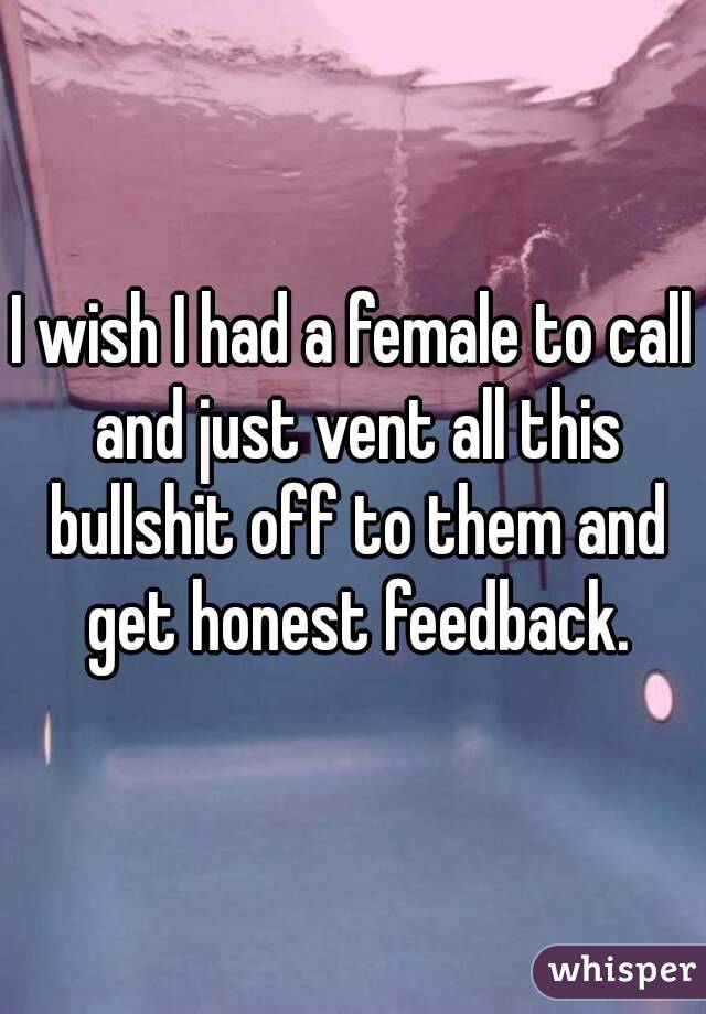 I wish I had a female to call and just vent all this bullshit off to them and get honest feedback.