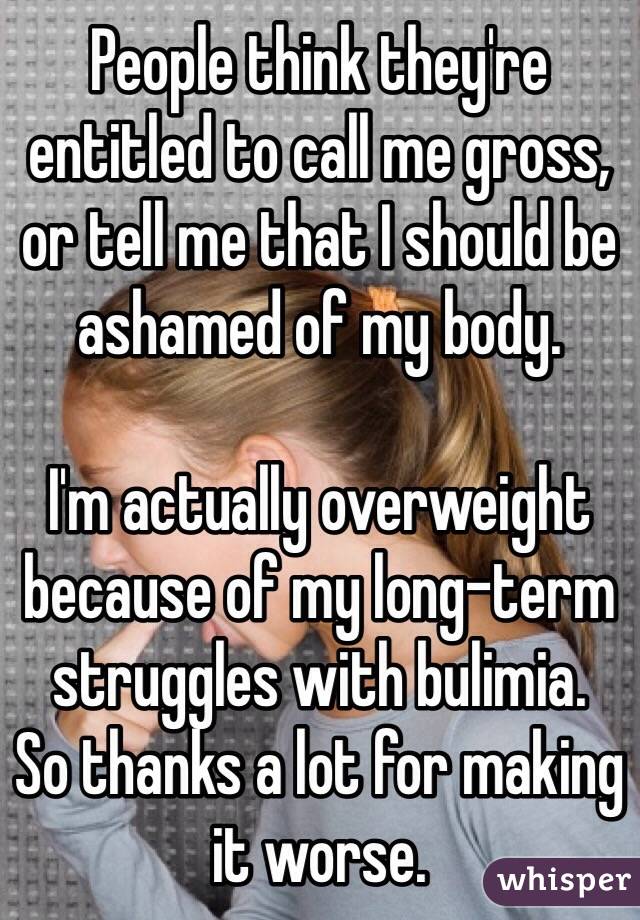 People think they're entitled to call me gross, or tell me that I should be ashamed of my body.

I'm actually overweight because of my long-term struggles with bulimia.
So thanks a lot for making it worse.