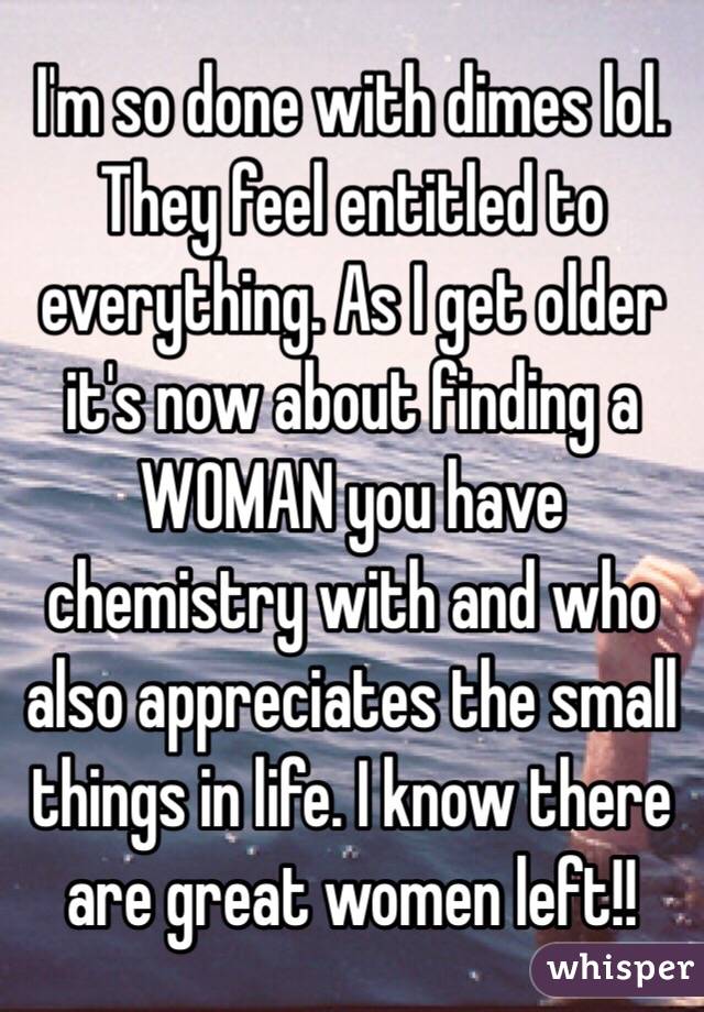 I'm so done with dimes lol. They feel entitled to everything. As I get older it's now about finding a WOMAN you have chemistry with and who also appreciates the small things in life. I know there are great women left!!
