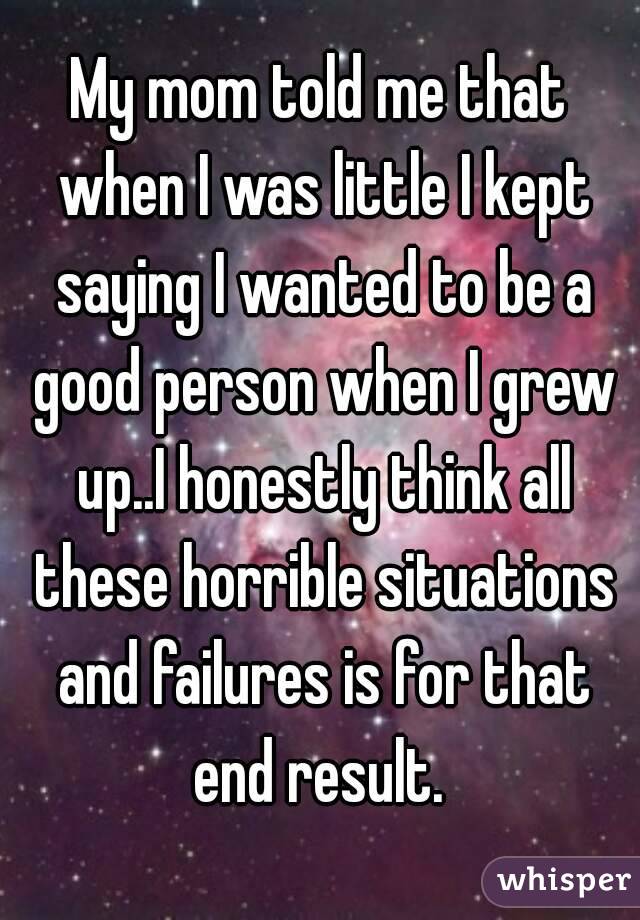 My mom told me that when I was little I kept saying I wanted to be a good person when I grew up..I honestly think all these horrible situations and failures is for that end result. 