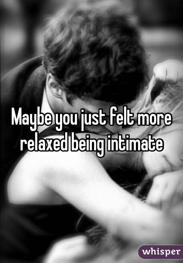 Maybe you just felt more relaxed being intimate